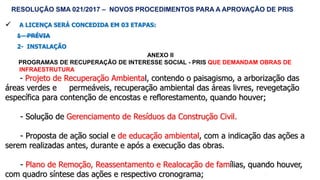 59
 A LICENÇA SERÁ CONCEDIDA EM 03 ETAPAS:
1 - PRÉVIA
2- INSTALAÇÃO
ANEXO II
PROGRAMAS DE RECUPERAÇÃO DE INTERESSE SOCIAL - PRIS QUE DEMANDAM OBRAS DE
INFRAESTRUTURA
- Projeto de Recuperação Ambiental, contendo o paisagismo, a arborização das
áreas verdes e permeáveis, recuperação ambiental das áreas livres, revegetação
específica para contenção de encostas e reflorestamento, quando houver;
- Solução de Gerenciamento de Resíduos da Construção Civil.
- Proposta de ação social e de educação ambiental, com a indicação das ações a
serem realizadas antes, durante e após a execução das obras.
- Plano de Remoção, Reassentamento e Realocação de famílias, quando houver,
com quadro síntese das ações e respectivo cronograma;
RESOLUÇÃO SMA 021/2017 – NOVOS PROCEDIMENTOS PARA A APROVAÇÃO DE PRIS
 