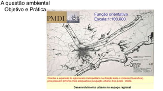 Coordenadoria de Planejamento Ambiental
Departamento de Informações Ambientais
Centro de Integração e Gerenciamento de Informações
Orientar a expansão do aglomerado metropolitano na direção leste e nordeste (Guarulhos),
pois possuem terrenos mais adequados à ocupação urbana: Eixo Leste - Oeste.
Função orientativa
Escala:1:100.000
A questão ambiental
Objetivo e Prática
 