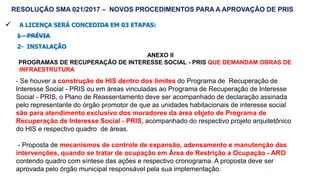 60
 A LICENÇA SERÁ CONCEDIDA EM 03 ETAPAS:
1 - PRÉVIA
2- INSTALAÇÃO
ANEXO II
PROGRAMAS DE RECUPERAÇÃO DE INTERESSE SOCIAL - PRIS QUE DEMANDAM OBRAS DE
INFRAESTRUTURA
RESOLUÇÃO SMA 021/2017 – NOVOS PROCEDIMENTOS PARA A APROVAÇÃO DE PRIS
- Se houver a construção de HIS dentro dos limites do Programa de Recuperação de
Interesse Social - PRIS ou em áreas vinculadas ao Programa de Recuperação de Interesse
Social - PRIS, o Plano de Reassentamento deve ser acompanhado de declaração assinada
pelo representante do órgão promotor de que as unidades habitacionais de interesse social
são para atendimento exclusivo dos moradores da área objeto de Programa de
Recuperação de Interesse Social - PRIS, acompanhado do respectivo projeto arquitetônico
do HIS e respectivo quadro de áreas.
- Proposta de mecanismos de controle de expansão, adensamento e manutenção das
intervenções, quando se tratar de ocupação em Área de Restrição a Ocupação - ARO
contendo quadro com síntese das ações e respectivo cronograma. A proposta deve ser
aprovada pelo órgão municipal responsável pela sua implementação.
 