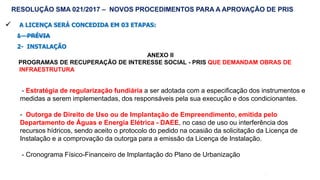 61
 A LICENÇA SERÁ CONCEDIDA EM 03 ETAPAS:
1 - PRÉVIA
2- INSTALAÇÃO
ANEXO II
PROGRAMAS DE RECUPERAÇÃO DE INTERESSE SOCIAL - PRIS QUE DEMANDAM OBRAS DE
INFRAESTRUTURA
RESOLUÇÃO SMA 021/2017 – NOVOS PROCEDIMENTOS PARA A APROVAÇÃO DE PRIS
- Estratégia de regularização fundiária a ser adotada com a especificação dos instrumentos e
medidas a serem implementadas, dos responsáveis pela sua execução e dos condicionantes.
- Outorga de Direito de Uso ou de Implantação de Empreendimento, emitida pelo
Departamento de Águas e Energia Elétrica - DAEE, no caso de uso ou interferência dos
recursos hídricos, sendo aceito o protocolo do pedido na ocasião da solicitação da Licença de
Instalação e a comprovação da outorga para a emissão da Licença de Instalação.
- Cronograma Físico-Financeiro de Implantação do Plano de Urbanização
 