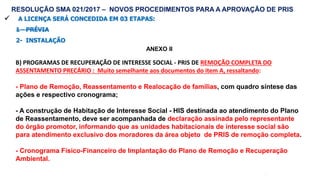 62
 A LICENÇA SERÁ CONCEDIDA EM 03 ETAPAS:
1 - PRÉVIA
2- INSTALAÇÃO
ANEXO II
RESOLUÇÃO SMA 021/2017 – NOVOS PROCEDIMENTOS PARA A APROVAÇÃO DE PRIS
B) PROGRAMAS DE RECUPERAÇÃO DE INTERESSE SOCIAL - PRIS DE REMOÇÃO COMPLETA DO
ASSENTAMENTO PRECÁRIO : Muito semelhante aos documentos do item A, ressaltando:
- Plano de Remoção, Reassentamento e Realocação de famílias, com quadro síntese das
ações e respectivo cronograma;
- A construção de Habitação de Interesse Social - HIS destinada ao atendimento do Plano
de Reassentamento, deve ser acompanhada de declaração assinada pelo representante
do órgão promotor, informando que as unidades habitacionais de interesse social são
para atendimento exclusivo dos moradores da área objeto de PRIS de remoção completa.
- Cronograma Físico-Financeiro de Implantação do Plano de Remoção e Recuperação
Ambiental.
 