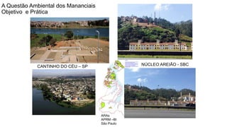 Coordenadoria de Planejamento Ambiental
Departamento de Informações Ambientais
Centro de Integração e Gerenciamento de Informações
Fonte: SEHAB 2010
ARAs
APRM –BI
São Paulo
NÚCLEO AREIÃO - SBCCANTINHO DO CÉU – SP
A Questão Ambiental dos Mananciais
Objetivo e Prática
 