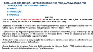  A LICENÇA SERÁ CONCEDIDA EM 03 ETAPAS:
1 - PRÉVIA
2- INSTALAÇÃO
3- OPERAÇÃO
ANEXO III
SOLICITAÇÃO DE LICENÇA DE OPERAÇÃO PARA PROGRAMA DE RECUPERAÇÃO DE INTERESSE
SOCIAL – PRIS (DOCUMENTOS A SEREM PROTOCOLIZADOS NA CETESB)
- Impresso denominado “Solicitação De” devidamente preenchido e assinado pelo representante do Poder
Público agente promotor do Programa de Recuperação de Interesse Social - PRIS.
- Comprovação do Registro do parcelamento do solo e as restrições ambientais, na (s) matrícula (s) do (s)
imóvel (is) objeto do Programa de Recuperação de Interesse Social - PRIS, no respectivo Cartório de
Registro de Imóveis (na solicitação ou para obtenção).
- Relatório Técnico contendo a comprovação da implantação e conclusão das obras, e o atendimento das
exigências listadas na Licença de Instalação.
- Cópia da planta do projeto de Programa de Recuperação de Interesse Social - PRIS objeto da Licença de
Operação, em meio digital para inserção no Portal Mananciais.
RESOLUÇÃO SMA 021/2017 – NOVOS PROCEDIMENTOS PARA A APROVAÇÃO DE PRIS
 