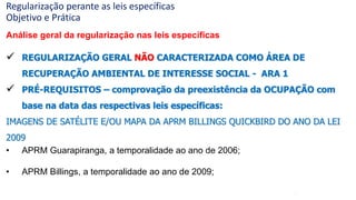 67
Análise geral da regularização nas leis específicas
 REGULARIZAÇÃO GERAL NÃO CARACTERIZADA COMO ÁREA DE
RECUPERAÇÃO AMBIENTAL DE INTERESSE SOCIAL - ARA 1
 PRÉ-REQUISITOS – comprovação da preexistência da OCUPAÇÃO com
base na data das respectivas leis específicas:
IMAGENS DE SATÉLITE E/OU MAPA DA APRM BILLINGS QUICKBIRD DO ANO DA LEI
2009
• APRM Guarapiranga, a temporalidade ao ano de 2006;
• APRM Billings, a temporalidade ao ano de 2009;
Regularização perante as leis específicas
Objetivo e Prática
 