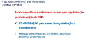 68
As leis específicas estabelecem normas para regularização
geral não objeto de PRIS
 COMPENSAÇÃO para casos de regularização e
licenciamento
 Medidas compensatórias: de caráter urbanístico,
ambiental ou monetário;
A Questão Ambiental dos Mananciais
Objetivo e Prática
 