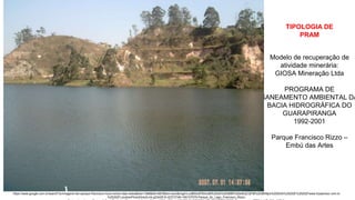 Coordenadoria de Planejamento Ambiental
Departamento de Informações Ambientais
Centro de Integração e Gerenciamento de Informações
Modelo de recuperação de
atividade minerária:
GIOSA Mineração Ltda
PROGRAMA DE
SANEAMENTO AMBIENTAL DA
BACIA HIDROGRÁFICA DO
GUARAPIRANGA
1992-2001
Parque Francisco Rizzo –
Embú das Artes
https://www.google.com.br/search?q=imagens+do+parque+francisco+rizzo+embu+das+artes&biw=1366&bih=667&tbm=isch&imgil=LuidBSsXP6imUM%253A%253BBPn52k4EIjCQFM%253Bhttps%25253A%25252F%25252Fwww.tripadvisor.com.br
%25252FLocationPhotoDirectLink-g2342810-d2372748-i160107570-Parque_do_Lago_Francisco_Rizzo-
TIPOLOGIA DE
PRAM
 