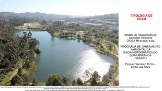 Coordenadoria de Planejamento Ambiental
Departamento de Informações Ambientais
Centro de Integração e Gerenciamento de Informações
https://www.google.com.br/search?q=imagens+do+parque+francisco+rizzo+embu+das+artes&biw=1366&bih=667&tbm=isch&imgil=LuidBSsXP6imUM%253A%253BBPn52k4EIjCQFM%253Bhttps%25253A%25252F%25252Fwww.tripadvisor.com.br
%25252FLocationPhotoDirectLink-g2342810-d2372748-i160107570-Parque_do_Lago_Francisco_Rizzo-
Embu_das_Artes_State_of_Sao_Paulo.html&source=iu&pf=m&fir=LuidBSsXP6imUM%253A%252CBPn52k4EIjCQFM%252C_&usg=__mLw7898nh4rTw3MqdH3L0-
TIPOLOGIA DE
PRAM
Modelo de recuperação de
atividade minerária:
GIOSA Mineração Ltda
PROGRAMA DE SANEAMENTO
AMBIENTAL DA
BACIA HIDROGRÁFICA DO
GUARAPIRANGA
1992-2001
Parque Francisco Rizzo –
Embú das Artes
 