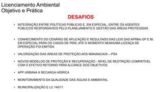 Coordenadoria de Planejamento Ambiental
Departamento de Informações Ambientais
Centro de Integração e Gerenciamento de Informações
Fonte: SEHAB 2010
Licenciamento Ambiental
Objetivo e Prática
DESAFIOS
• INTEGRAÇÃO ENTRE POLÍTICAS PÚBLICAS E, EM ESPECIAL, ENTRE OS AGENTES
PÚBLICOS RESPONSÁVEIS PELO PLANEJAMENTO E GESTÃO DAS ÁREAS PROTEGIDAS
• CONHECIMENTO DO CENÁRIO DE APLICAÇÃO E RESULTADO DAS LEIS DAS APRMs GP E BI,
EM ESPECIAL PARA OS CASOS DE PRIS, ATÉ O MOMENTO NENHUMA LICENÇA DE
OPERAÇÃO FOI EMITIDA
• VALORIZAÇÃO DAS ÁREAS DE PROTEÇÃO AOS MANANCIAIS – PSA
• NOVOS MODELOS DE PROTEÇÃO E RECUPERAÇÃO - NÍVEL DE RESTRIÇÃO COMPATÍVEL
COM O EFETIVO RETORNO PARA ALCANCE DOS OBJETIVOS
• APP URBANA X RECARGA HÍDRICA
• MONITORAMENTO DA QUALIDADE DAS ÁGUAS E AMBIENTAL
• MUNICIPALIZAÇÃO E LC 140/11
 