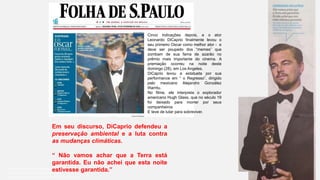 Coordenadoria de Planejamento Ambiental
Departamento de Informações Ambientais
Centro de Integração e Gerenciamento de Informações
Cinco indicações depois, e o ator
Leonardo DiCaprio finalmente levou o
seu primeiro Oscar como melhor ator - e
deve ser poupado dos “memes” que
zombam de sua fama de azarão no
prêmio mais importante do cinema. A
premiação ocorreu na noite deste
domingo (28), em Los Angeles.
DiCaprio levou a estatueta por sua
performance em “ o Regresso”, dirigido
pelo mexicano Alejandro González
Iñarritu.
No filme, ele interpreta o explorador
americano Hugh Glass, que no século 19
foi deixado para morrer por seus
companheiros
E teve de lutar para sobreviver.
Em seu discurso, DiCaprio defendeu a
preservação ambiental e a luta contra
as mudanças climáticas.
“ Não vamos achar que a Terra está
garantida. Eu não achei que esta noite
estivesse garantida.”
 