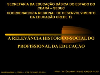 A RELEVÂNCIA HISTÓRICO-SOCIAL DO PROFISSIONAL DA EDUCAÇÃO QUIXERAMOBIM  – CEARÁ –  07 DE OUTUBRO DE /2011 PROF.: ANTÔNIO MARTINS DE ALMEIDA FILHO SECRETARIA DA EDUCAÇÃO BÁSICA DO ESTADO DO CEARÁ – SEDUC COORDENADORIA REGIONAL DE DESENVOLVIMENTO DA EDUCAÇÃO CREDE 12 
