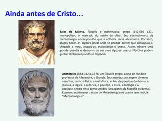 Ainda antes de Cristo...
Tales de Mileto, filósofo e matemático grego (640-550 a.C.),
monopolizou o mercado do azeite de oliva. Seu conhecimento de
meteorologia antecipou-lhe que a colheita seria abundante. Portanto,
alugou todos os lagares (local onde se produz azeite) que conseguiu e,
chegada a hora, alugou-os, estipulando o preço. Assim, obteve uma
grande quantia e demonstrou aos seus algozes que os filósofos podem
ganhar dinheiro quando se dispõem.
Aristóteles (384-322 a.C.) foi um filósofo grego, aluno de Platão e
professor de Alexandre, o Grande. Seus escritos abrangem diversos
assuntos, como a física, a metafísica, as leis da poesia e do drama, a
música, a lógica, a retórica, o governo, a ética, a biologia e a
zoologia, sendo visto como um dos fundadores da filosofia ocidental.
Escreveu o primeiro tratado de Meteorologia de que se tem notícia:
“Meteorológica”.
 