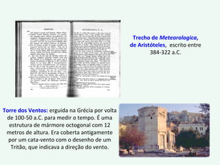 Trecho de Meteorologica,
de Aristóteles, escrito entre
384-322 a.C.
Torre dos Ventos: erguida na Grécia por volta
de 100-50 a.C. para medir o tempo. É uma
estrutura de mármore octogonal com 12
metros de altura. Era coberta antigamente
por um cata-vento com o desenho de um
Tritão, que indicava a direção do vento.
 