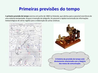 Primeiras previsões do tempo
A primeira previsão de tempo ocorreu em junho de 1860 na Holanda, que alertou para a possível ocorrência de
uma violenta tempestade. Graças à invenção do telégrafo, foi possível a rápida transmissão de informações
meteorológicas de várias regiões para a elaboração de cartas sinóticas.
A história da previsão do tempo está
diretamente relacionada com a história
dos meios de comunicação.
 