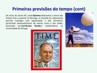 Primeiras previsões do tempo (cont)
No início do século XX, Jacob Bjerknes desenvolve a teoria das
frentes frias e quentes na Noruega. A invenção da radiossonda
permite investigar com regularidade a alta atmosfera,
permitindo desenvolvimento de teorias como a das ondas,
formulada por Carl-Gustav Rossby e colaboradores na
Universidade de Chicago.
 