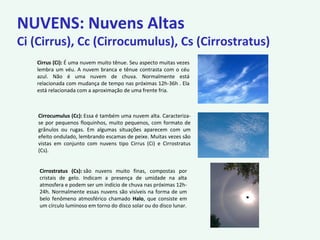 NUVENS: Nuvens Altas
Ci (Cirrus), Cc (Cirrocumulus), Cs (Cirrostratus)
Cirrus (Ci): É uma nuvem muito tênue. Seu aspecto muitas vezes
lembra um véu. A nuvem branca e tênue contrasta com o céu
azul. Não é uma nuvem de chuva. Normalmente está
relacionada com mudança de tempo nas próximas 12h-36h . Ela
está relacionada com a aproximação de uma frente fria.
Cirrocumulus (Cc): Essa é também uma nuvem alta. Caracteriza-
se por pequenos floquinhos, muito pequenos, com formato de
grânulos ou rugas. Em algumas situações aparecem com um
efeito ondulado, lembrando escamas de peixe. Muitas vezes são
vistas em conjunto com nuvens tipo Cirrus (Ci) e Cirrostratus
(Cs).
Cirrostratus (Cs): são nuvens muito finas, compostas por
cristais de gelo. Indicam a presença de umidade na alta
atmosfera e podem ser um indício de chuva nas próximas 12h-
24h. Normalmente essas nuvens são visíveis na forma de um
belo fenômeno atmosférico chamado Halo, que consiste em
um círculo luminoso em torno do disco solar ou do disco lunar.
 