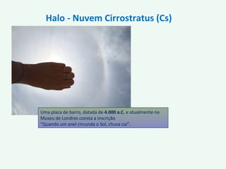 Uma placa de barro, datada de 4.000 a.C. e atualmente no
Museu de Londres consta a inscrição
“Quando um anel circunda o Sol, chuva cai”.
Halo - Nuvem Cirrostratus (Cs)
 