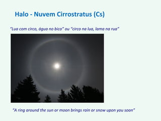 “Lua com circo, água no bico” ou “circo na lua, lama na rua”
Halo - Nuvem Cirrostratus (Cs)
“A ring around the sun or moon brings rain or snow upon you soon”
 