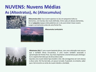 NUVENS: Nuvens Médias
As (Altostratus), Ac (Altocumulus)
Altocumulus (Ac): Essa nuvem aparece no céu em pequenos tufos ou
elementos, com bordas não muito definidas. Entre cada um desses elementos,
há um pequeno espaço onde podemos ver o céu azul visível. Essas nuvens
surgem normalmente antes de uma frente fria.
Altocumulus Lenticularis
Altostratus (As): É uma nuvem bastante tênue, com uma coloração mais escura
que a também tênue Cirrustratus. É uma nuvem também associada a
aproxmação de frentes frias. Sua mais importante características para distingui-
la é o aspecto borrado que ela dá ao disco solar.
Quando uma nuvem deste tipo encobre o Sol, não conseguimos ver com clareza
o disco solar. Ele fica borrado, um pouco turvado. É possível, no entanto, saber
que o Sol encontra-se atrás da nuvem devido a claridade.
 
