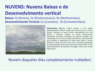 Stratocumulus (Sc): são nuvens escuras, e com algum
desenvolvimento vertical, sendo mais altas do que as nuvens
Stratus. Enquanto as nuvens Stratus apresentam-se em uma
grande e uniforme camada, as nuvens Stratocumulus
apresentam elementos individuais. Em algumas situações, são
confundidas com as nuvens médias Altocumulus, mas para evitar
esta confusão, o observador da nuvem deve esticar o punho
fechado. Se cada uma das nuvens tiver o tamanho aproximado
do punho fechado, temos uma nuvem tipo Stratocumulus. Se for
aproximadamente do tamanho do polegar, temos uma nuvem
Altocumulus.
NUVENS: Nuvens Baixas e de
Desenvolvimento vertical
Baixas: St (Stratus), Sc (Stratocumulus), Ns (Nimbustratus)
Desenvolvimento Vertical: Cu (Cumulus), Cb (Cumulonimbus)
Nuvem daqueles dias completamente nublados!
 