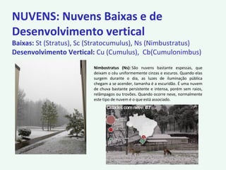 NUVENS: Nuvens Baixas e de
Desenvolvimento vertical
Baixas: St (Stratus), Sc (Stratocumulus), Ns (Nimbustratus)
Desenvolvimento Vertical: Cu (Cumulus), Cb(Cumulonimbus)
Nimbostratus (Ns): São nuvens bastante espessas, que
deixam o céu uniformemente cinzas e escuros. Quando elas
surgem durante o dia, as luzes de iluminação pública
chegam a se acender, tamanha é a escuridão. É uma nuvem
de chuva bastante persistente e intensa, porém sem raios,
relâmpagos ou trovões. Quando ocorre neve, normalmente
este tipo de nuvem é o que está associado.
 