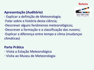 Apresentação (Auditório)
- Explicar a definição de Meteorologia;
-Falar sobre a história desta ciência;
-Descrever alguns fenômenos meteorológicos;
-Descrever a formação e a classificação das nuvens;
-Explicar a diferença entre tempo e clima (mudanças
climáticas)
Parte Prática
- Visita a Estação Meteorológica
- Visita ao Museu de Meteorologia
Roteiro
 