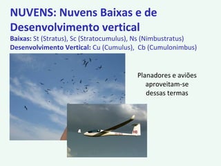 NUVENS: Nuvens Baixas e de
Desenvolvimento vertical
Baixas: St (Stratus), Sc (Stratocumulus), Ns (Nimbustratus)
Desenvolvimento Vertical: Cu (Cumulus), Cb (Cumulonimbus)
Planadores e aviões
aproveitam-se
dessas termas
 