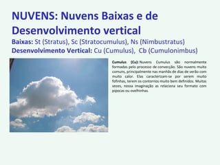 NUVENS: Nuvens Baixas e de
Desenvolvimento vertical
Baixas: St (Stratus), Sc (Stratocumulus), Ns (Nimbustratus)
Desenvolvimento Vertical: Cu (Cumulus), Cb (Cumulonimbus)
Cumulus (Cu): Nuvens Cumulus são normalmente
formadas pelo processo de convecção. São nuvens muito
comuns, principalmente nas manhãs de dias de verão com
muito calor. Elas caracterizam-se por serem muito
fofinhas, terem os contornos muito bem definidos. Muitas
vezes, nossa imaginação as relaciona seu formato com
pipocas ou ovelhinhas.
 