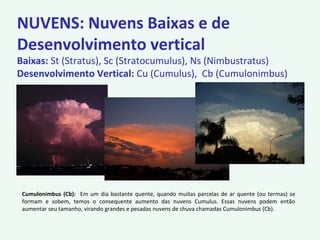 NUVENS: Nuvens Baixas e de
Desenvolvimento vertical
Baixas: St (Stratus), Sc (Stratocumulus), Ns (Nimbustratus)
Desenvolvimento Vertical: Cu (Cumulus), Cb (Cumulonimbus)
Cumulonimbus (Cb): Em um dia bastante quente, quando muitas parcelas de ar quente (ou termas) se
formam e sobem, temos o consequente aumento das nuvens Cumulus. Essas nuvens podem então
aumentar seu tamanho, virando grandes e pesadas nuvens de chuva chamadas Cumulonimbus (Cb).
 