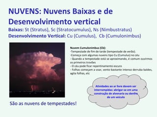 NUVENS: Nuvens Baixas e de
Desenvolvimento vertical
Baixas: St (Stratus), Sc (Stratocumulus), Ns (Nimbustratus)
Desenvolvimento Vertical: Cu (Cumulus), Cb (Cumulonimbus)
Nuvem Cumulonimbus (Cb):
-Tempestade de fim de tarde (tempestade de verão).
-Começa com algumas nuvens tipo Cu (Cumulus) no céu
- Quando a tempestade está se aproximando, é comum ouvirmos
os primeiros trovões
- O céu pode ficar repentinamento escuro
- Folhas começam a voar, vento bastante intenso derruba baldes,
agita folhas, etc
Atividades ao ar livre devem ser
interrompidas: abrigar-se em uma
construção de alvenaria ou dentro
de um veículo
São as nuvens de tempestades!
 
