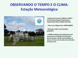 OBSERVANDO O TEMPO E O CLIMA:
Estação Meteorológica
-Padrão Internacional: OMM (ou WMO –
World Meteorological Organization –
Organização Meteorológica Mundial)
- Possui um código junto a OMM (83004)
-Não pode mudar sua localização
geográfica
-A OMM estabelece procedimentos para
que possa ser instalada corretamente:
grama aparada, abrigo meteorológico na
altura correta, área cercada, itens pintados
de branco, etc
 