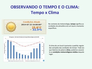 OBSERVANDO O TEMPO E O CLIMA:
Tempo x Clima
No contexto da meteorologia, tempo significa as
condições da atmosfera em um local e momento
específicos.
O clima de um local é portanto o padrão regular
das variações das condições do tempo. Toda vez
que falamos da palavra clima, podemos associá-
la as condições meteorológicas médias daquele
lugar.
 