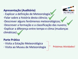 Apresentação (Auditório)
- Explicar a definição de Meteorologia;
-Falar sobre a história desta ciência;
-Descrever alguns fenômenos meteorológicos;
-Descrever a formação e a classificação das nuvens;
-Explicar a diferença entre tempo e clima (mudanças
climáticas)
Parte Prática
- Visita a Estação Meteorológica
- Visita ao Museu de Meteorologia Próximas Atividades!
 