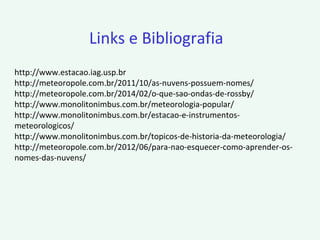 http://www.estacao.iag.usp.br
http://meteoropole.com.br/2011/10/as-nuvens-possuem-nomes/
http://meteoropole.com.br/2014/02/o-que-sao-ondas-de-rossby/
http://www.monolitonimbus.com.br/meteorologia-popular/
http://www.monolitonimbus.com.br/estacao-e-instrumentos-
meteorologicos/
http://www.monolitonimbus.com.br/topicos-de-historia-da-meteorologia/
http://meteoropole.com.br/2012/06/para-nao-esquecer-como-aprender-os-
nomes-das-nuvens/
Links e Bibliografia
 