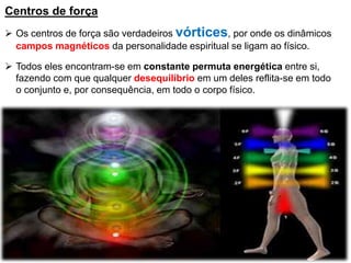 Centros de força
 Os centros de força são verdadeiros vórtices, por onde os dinâmicos
campos magnéticos da personalidade espiritual se ligam ao físico.
 Todos eles encontram-se em constante permuta energética entre si,
fazendo com que qualquer desequilíbrio em um deles reflita-se em todo
o conjunto e, por consequência, em todo o corpo físico.
 