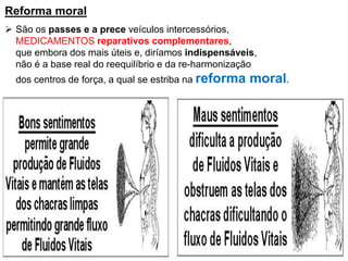 Reforma moral
 São os passes e a prece veículos intercessórios,
MEDICAMENTOS reparativos complementares,
que embora dos mais úteis e, diríamos indispensáveis,
não é a base real do reequilíbrio e da re-harmonização
dos centros de força, a qual se estriba na reforma moral.
 