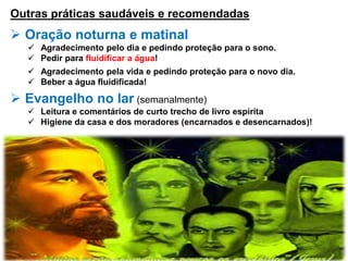 Outras práticas saudáveis e recomendadas
 Oração noturna e matinal
 Agradecimento pelo dia e pedindo proteção para o sono.
 Pedir para fluidificar a água!
 Agradecimento pela vida e pedindo proteção para o novo dia.
 Beber a água fluidificada!
 Evangelho no lar (semanalmente)
 Leitura e comentários de curto trecho de livro espírita
 Higiene da casa e dos moradores (encarnados e desencarnados)!
 