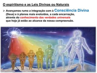 O espiritismo e as Leis Divinas ou Naturais
 Avançamos rumo a integração com à Consciência Divina
(Deus) e à planos mais evoluídos, a cada encarnação,
através do conhecimento das verdades universais
que hoje já estão ao alcance da nossa compreensão.
 