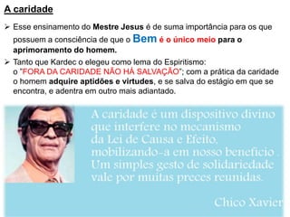 A caridade
 Esse ensinamento do Mestre Jesus é de suma importância para os que
possuem a consciência de que o Bem é o único meio para o
aprimoramento do homem.
 Tanto que Kardec o elegeu como lema do Espiritismo:
o ”FORA DA CARIDADE NÃO HÁ SALVAÇÃO”; com a prática da caridade
o homem adquire aptidões e virtudes, e se salva do estágio em que se
encontra, e adentra em outro mais adiantado.
 