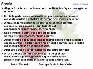 Alegria
 Alegria é o cântico das horas com que Deus te afaga a passagem no
mundo.
 Em toda parte, desabrocham flores por sorrisos da natureza
e o vento penteia a cabeleira do campo com música de ninar.
 A água da fonte é carinho liquefeito no coração da terra
e o próprio grão de areia, inundado de sol,
é mensagem de alegria a falar-te do chão.
 Não permitas, assim, que a tua dificuldade
se faça tristeza entorpecente nos outros.
 Ainda mesmo que tudo pareça conspirar contra a felicidade que
esperas, ergue os olhos para a face risonha da vida que te rodeia
e alimenta a alegria por onde passes.
 Abençoa e auxilia sempre, mesmo por entre lágrimas.
 A rosa oferece perfume sobre a garra do espinho
e a alvorada aguarda, generosa, que a noite cesse
para renovar-se diariamente, em festa de amor e luz.
Autor: Meimei Psicografia de Chico Xavier
Nazareno Feitosa
 