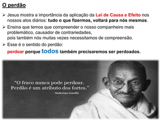 O perdão
 Jesus mostra a importância da aplicação da Lei de Causa e Efeito nos
nossos atos diários: tudo o que fizermos, voltará para nós mesmos.
 Ensina que temos que compreender o nosso companheiro mais
problemático, causador de contrariedades,
pois também nós muitas vezes necessitamos de compreensão.
 Esse é o sentido do perdão:
perdoar porque todos também precisaremos ser perdoados.
 