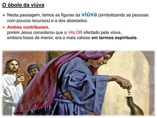 O óbolo da viúva
 Nesta passagem, temos as figuras da viúva (simbolizando as pessoas
com poucos recursos) e a dos abastados.
 Ambos contribuíam,
porém Jesus considerou que o VALOR ofertado pela viúva,
embora fosse de menor, era o mais valioso em termos espirituais.
 