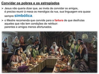 Convidar os pobres e os estropiados
 Jesus não queria dizer que, ao invés de convidar os amigos,
é preciso reunir à mesa os mendigos da rua, sua linguagem era quase
sempre simbólica.
 o Mestre recomenda que convide para a fartura de que desfrutas
aqueles que não tem condições de retribuir:
parentes e amigos menos afortunados.
 