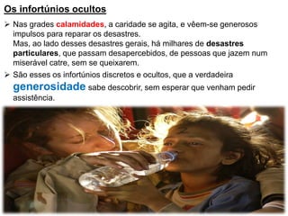 Os infortúnios ocultos
 Nas grades calamidades, a caridade se agita, e vêem-se generosos
impulsos para reparar os desastres.
Mas, ao lado desses desastres gerais, há milhares de desastres
particulares, que passam desapercebidos, de pessoas que jazem num
miserável catre, sem se queixarem.
 São esses os infortúnios discretos e ocultos, que a verdadeira
generosidade sabe descobrir, sem esperar que venham pedir
assistência.
 