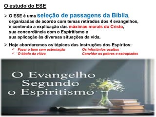 O estudo do ESE
 O ESE é uma seleção de passagens da Bíblia,
organizadas de acordo com temas retirados dos 4 evangelhos,
e contendo a explicação das máximas morais do Cristo,
sua concordância com o Espiritismo e
sua aplicação às diversas situações da vida.
 Hoje abordaremos os tópicos das Instruções dos Espíritos:
 Fazer o bem sem ostentação Os infortúnios ocultos
 O óbolo da viúva Convidar os pobres e estropiados
 