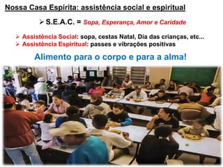 Nossa Casa Espírita: assistência social e espiritual
S.E.A.C. = Sopa, Esperança, Amor e Caridade
 Assistência Social: sopa, cestas Natal, Dia das crianças, etc...
 Assistência Espiritual: passes e vibrações positivas
Alimento para o corpo e para a alma!
 