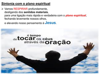 Sintonia com o plano espiritual
 Vamos RESPIRAR profundamente,
desligando dos sentidos materiais,
para uma ligação mais rápida e verdadeira com o plano espiritual,
fechando levemente nossos olhos,
e elevando nosso pensamento à Jesus.
 