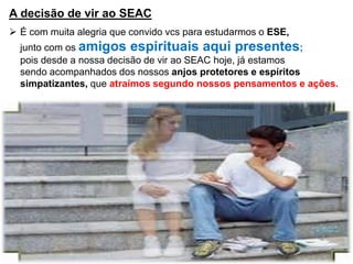 A decisão de vir ao SEAC
 É com muita alegria que convido vcs para estudarmos o ESE,
junto com os amigos espirituais aqui presentes;
pois desde a nossa decisão de vir ao SEAC hoje, já estamos
sendo acompanhados dos nossos anjos protetores e espíritos
simpatizantes, que atraímos segundo nossos pensamentos e ações.
 