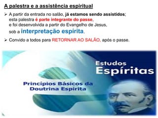 A palestra e a assistência espiritual
 A partir da entrada no salão, já estamos sendo assistidos;
esta palestra é parte integrante do passe,
e foi desenvolvida a partir do Evangelho de Jesus,
sob a interpretação espírita.
 Convido a todos para RETORNAR AO SALÃO, após o passe.
 