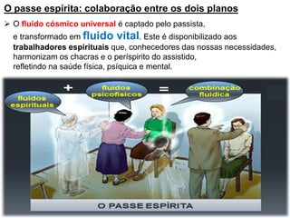 O passe espírita: colaboração entre os dois planos
 O fluido cósmico universal é captado pelo passista,
e transformado em fluido vital. Este é disponibilizado aos
trabalhadores espirituais que, conhecedores das nossas necessidades,
harmonizam os chacras e o períspirito do assistido,
refletindo na saúde física, psíquica e mental.
 