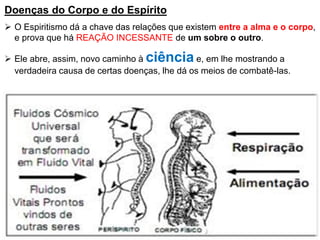 Doenças do Corpo e do Espírito
 O Espiritismo dá a chave das relações que existem entre a alma e o corpo,
e prova que há REAÇÃO INCESSANTE de um sobre o outro.
 Ele abre, assim, novo caminho à ciência e, em lhe mostrando a
verdadeira causa de certas doenças, lhe dá os meios de combatê-las.
 